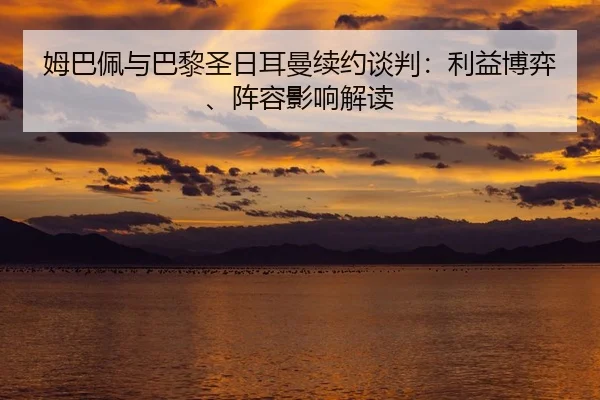 姆巴佩与巴黎圣日耳曼续约谈判：利益博弈、阵容影响解读（yaxin）